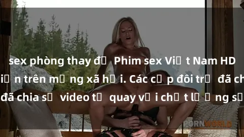 sex phòng thay đồ Phim sex Việt Nam HD ngày càng phổ biến trên mạng xã hội. Các cặp đôi trẻ đã chia sẻ video tự quay với chất lượng sắc nét, gợi cảm.