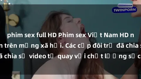 phim sex full HD Phim sex Việt Nam HD ngày càng phổ biến trên mạng xã hội. Các cặp đôi trẻ đã chia sẻ video tự quay với chất lượng sắc nét, gợi cảm.
