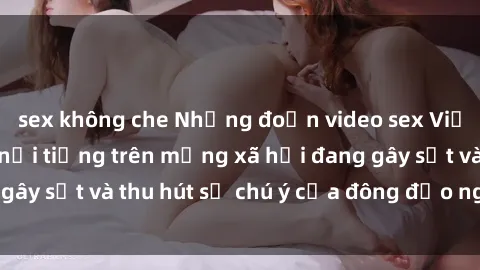 sex không che Những đoạn video sex Việt Nam không che nổi tiếng trên mạng xã hội đang gây sốt và thu hút sự chú ý của đông đảo người xem.