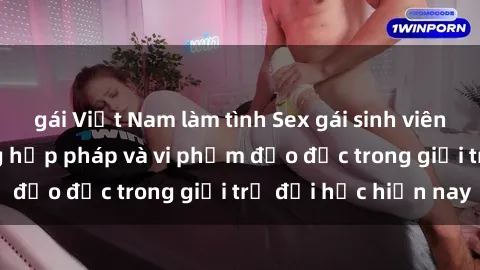 gái Việt Nam làm tình Sex gái sinh viên: Hành vi gấu không hợp pháp và vi phạm đạo đức trong giới trẻ đại học hiện nay