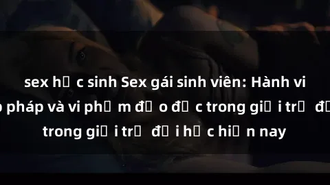 sex học sinh Sex gái sinh viên: Hành vi gấu không hợp pháp và vi phạm đạo đức trong giới trẻ đại học hiện nay