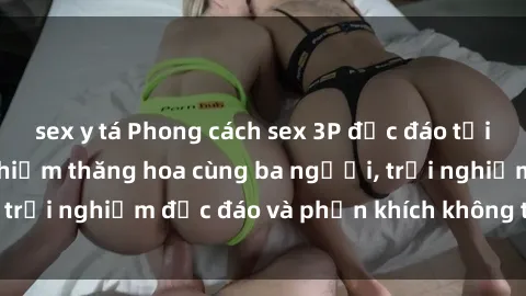 sex y tá Phong cách sex 3P độc đáo tại Việt Nam: Kinh nghiệm thăng hoa cùng ba người, trải nghiệm độc đáo và phấn khích không thể bỏ lỡ!