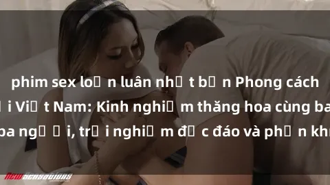 phim sex loạn luân nhật bản Phong cách sex 3P độc đáo tại Việt Nam: Kinh nghiệm thăng hoa cùng ba người, trải nghiệm độc đáo và phấn khích không thể bỏ lỡ!