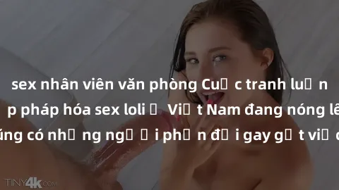 sex nhân viên văn phòng Cuộc tranh luận về việc có nên hợp pháp hóa sex loli ở Việt Nam đang nóng lên. Đồng thời, cũng có những người phản đối gay gắt việc này vì lo ngại về tác động tiêu cực lên trẻ 