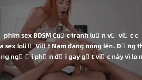 phim sex BDSM Cuộc tranh luận về việc có nên hợp pháp hóa sex loli ở Việt Nam đang nóng lên. Đồng thời, cũng có những người phản đối gay gắt việc này vì lo ngại về tác động tiêu cực lên trẻ em và xã h