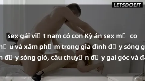 sex gái việt nam có con Kỳ án sex mẹ con Việt Nam: Sự sở hữu và xâm phạm trong gia đình đầy sóng gió, câu chuyện đầy gai góc và đau lòng.