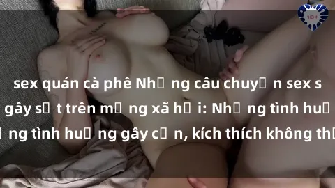 sex quán cà phê Những câu chuyện sex sinh viên Việt Nam gây sốt trên mạng xã hội: Những tình huống gây cấn, kích thích không thể bỏ qua