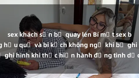 sex khách sạn bị quay lén Bí mật sex bị quay lén: Những hậu quả và bi kịch không ngờ khi bị ghi hình khi thực hiện hành động tình dục mà không biết.