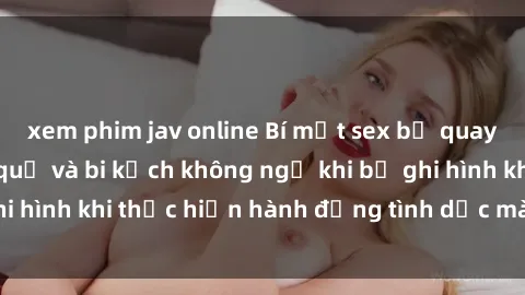 xem phim jav online Bí mật sex bị quay lén: Những hậu quả và bi kịch không ngờ khi bị ghi hình khi thực hiện hành động tình dục mà không biết.