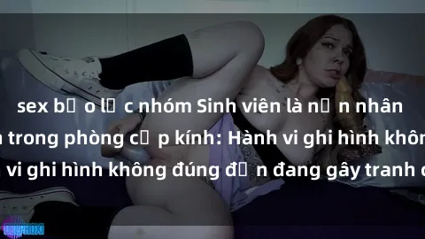 sex bạo lực nhóm Sinh viên là nạn nhân của video quay lén trong phòng cấp kính: Hành vi ghi hình không đúng đắn đang gây tranh cãi lớn