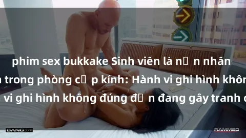 phim sex bukkake Sinh viên là nạn nhân của video quay lén trong phòng cấp kính: Hành vi ghi hình không đúng đắn đang gây tranh cãi lớn