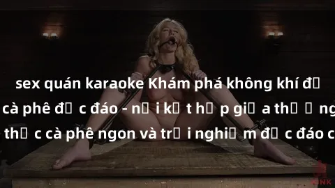 sex quán karaoke Khám phá không khí độc đáo tại sex quán cà phê độc đáo - nơi kết hợp giữa thưởng thức cà phê ngon và trải nghiệm độc đáo của không gian sex shop.