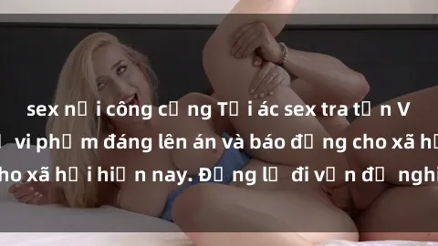 sex nơi công cộng Tội ác sex tra tấn Việt Nam: những vụ vi phạm đáng lên án và báo động cho xã hội hiện nay. Đừng lờ đi vấn đề nghiêm trọng này!