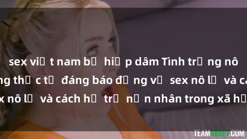 sex việt nam bị hiếp dâm Tình trạng nô lệ tình dục: Những thực tế đáng báo động về sex nô lệ và cách hỗ trợ nạn nhân trong xã hội hiện nay