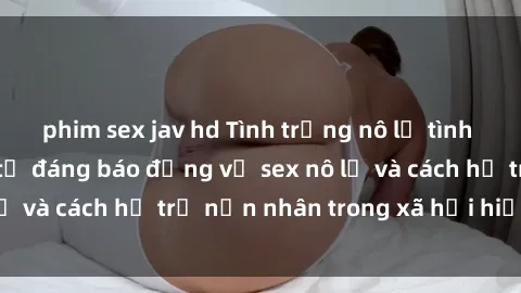 phim sex jav hd Tình trạng nô lệ tình dục: Những thực tế đáng báo động về sex nô lệ và cách hỗ trợ nạn nhân trong xã hội hiện nay