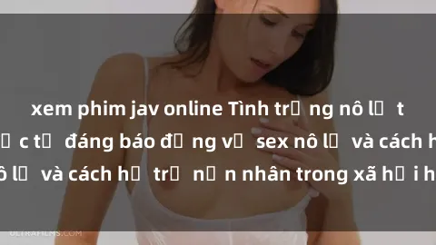 xem phim jav online Tình trạng nô lệ tình dục: Những thực tế đáng báo động về sex nô lệ và cách hỗ trợ nạn nhân trong xã hội hiện nay