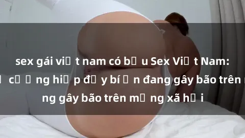 sex gái việt nam có bầu Sex Việt Nam: Bí mật về vụ cưỡng hiếp đầy bí ẩn đang gây bão trên mạng xã hội