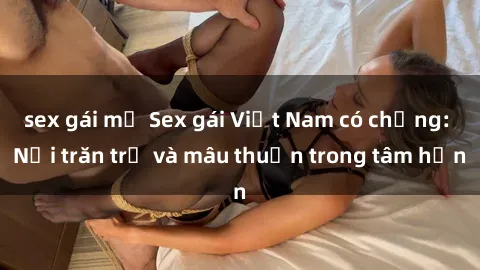 sex gái mỹ Sex gái Việt Nam có chồng: Nỗi trăn trở và mâu thuẫn trong tâm hồn
