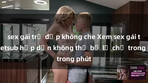 sex gái trẻ đẹp không che Xem sex gái tây vietsub hấp dẫn không thể bỏ lỡ chỉ trong phút