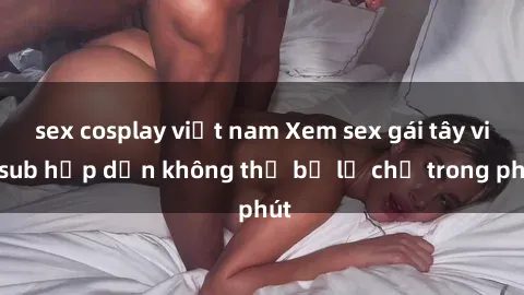 sex cosplay việt nam Xem sex gái tây vietsub hấp dẫn không thể bỏ lỡ chỉ trong phút