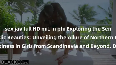 sex jav full HD miễn phí Exploring the Sensual Charms of Nordic Beauties: Unveiling the Allure of Northern European Sexiness in Girls from Scandinavia and Beyond. Discover the Seductive Secrets of Nor
