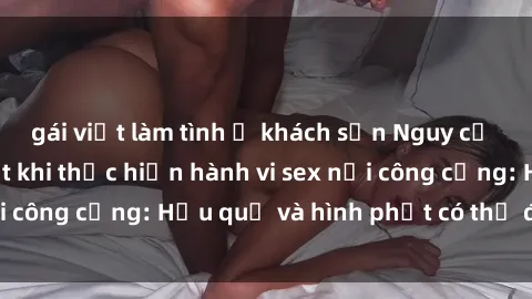 gái việt làm tình ở khách sạn Nguy cơ vi phạm pháp luật khi thực hiện hành vi sex nơi công cộng: Hậu quả và hình phạt có thể đối mặt