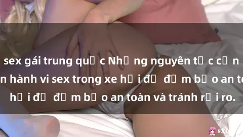 sex gái trung quốc Những nguyên tắc cần nhớ khi thực hiện hành vi sex trong xe hơi để đảm bảo an toàn và tránh rủi ro.