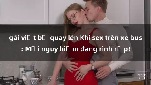 gái việt bị quay lén Khi sex trên xe bus: Mối nguy hiểm đang rình rập!