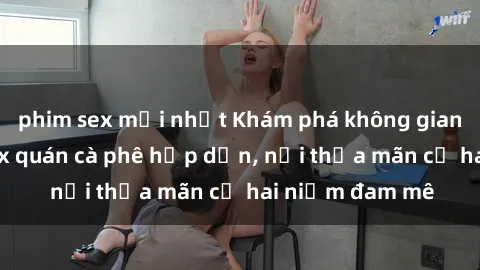 phim sex mới nhất Khám phá không gian độc đáo tại sex quán cà phê hấp dẫn, nơi thỏa mãn cả hai niềm đam mê
