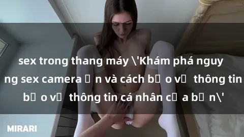 sex trong thang máy 'Khám phá nguy cơ của việc sử dụng sex camera ẩn và cách bảo vệ thông tin cá nhân của bạn'