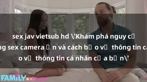 sex jav vietsub hd 'Khám phá nguy cơ của việc sử dụng sex camera ẩn và cách bảo vệ thông tin cá nhân của bạn'
