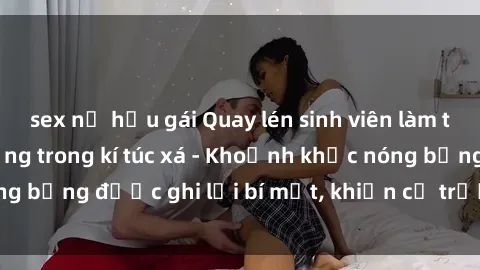 sex nữ hầu gái Quay lén sinh viên làm tình ngay trên giường trong kí túc xá - Khoảnh khắc nóng bỏng được ghi lại bí mật, khiến cả trường học xôn xao.