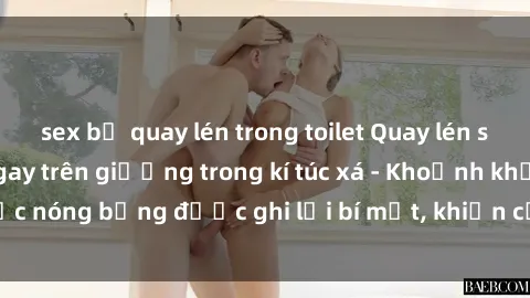 sex bị quay lén trong toilet Quay lén sinh viên làm tình ngay trên giường trong kí túc xá - Khoảnh khắc nóng bỏng được ghi lại bí mật, khiến cả trường học xôn xao.