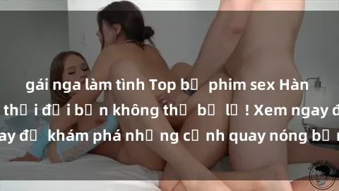 gái nga làm tình Top bộ phim sex Hàn Quốc hot nhất mọi thời đại bạn không thể bỏ lỡ! Xem ngay để khám phá những cảnh quay nóng bỏng, đầy nghẹt thở!
