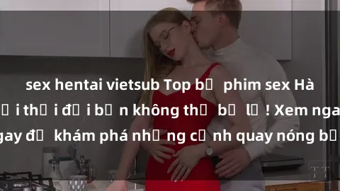 sex hentai vietsub Top bộ phim sex Hàn Quốc hot nhất mọi thời đại bạn không thể bỏ lỡ! Xem ngay để khám phá những cảnh quay nóng bỏng, đầy nghẹt thở!