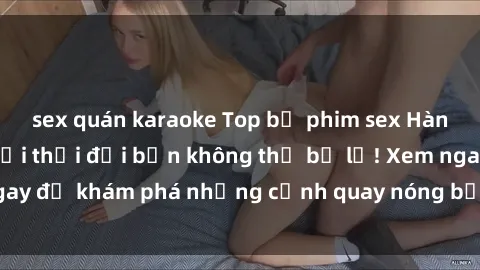 sex quán karaoke Top bộ phim sex Hàn Quốc hot nhất mọi thời đại bạn không thể bỏ lỡ! Xem ngay để khám phá những cảnh quay nóng bỏng, đầy nghẹt thở!