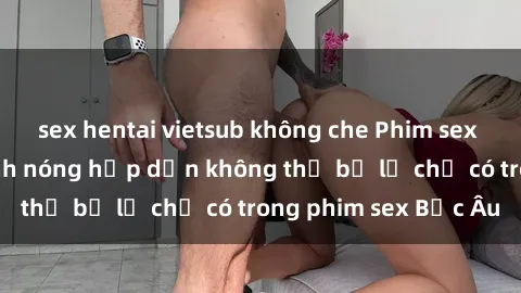 sex hentai vietsub không che Phim sex Bắc Âu: Những cảnh nóng hấp dẫn không thể bỏ lỡ chỉ có trong phim sex Bắc Âu
