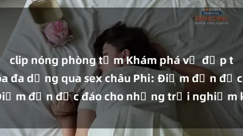 clip nóng phòng tắm Khám phá vẻ đẹp tự nhiên và văn hóa đa dạng qua sex châu Phi: Điểm đến độc đáo cho những trải nghiệm khó quên