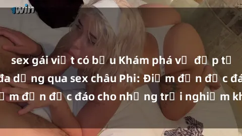 sex gái việt có bầu Khám phá vẻ đẹp tự nhiên và văn hóa đa dạng qua sex châu Phi: Điểm đến độc đáo cho những trải nghiệm khó quên