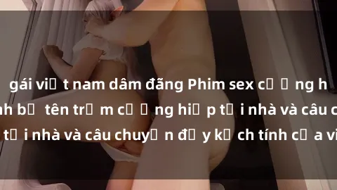 gái việt nam dâm đãng Phim sex cưỡng hiếp vietsub: Nữ sinh bị tên trộm cưỡng hiếp tại nhà và câu chuyện đầy kịch tính của vietsub
