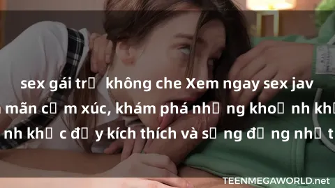 sex gái trẻ không che Xem ngay sex jav không che để thỏa mãn cảm xúc, khám phá những khoảnh khắc đầy kích thích và sống động nhất chỉ trong click!