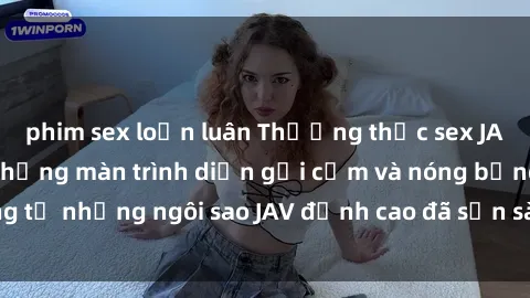 phim sex loạn luân Thưởng thức sex JAV idol miễn phí: Những màn trình diễn gợi cảm và nóng bỏng từ những ngôi sao JAV đỉnh cao đã sẵn sàng để bạn khám phá.
