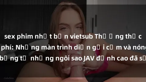 sex phim nhật bản vietsub Thưởng thức sex JAV idol miễn phí: Những màn trình diễn gợi cảm và nóng bỏng từ những ngôi sao JAV đỉnh cao đã sẵn sàng để bạn khám phá.