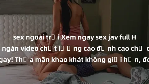 sex ngoài trời Xem ngay sex jav full HD miễn phí - Hàng ngàn video chất lượng cao đỉnh cao chỉ cần click vào ngay! Thỏa mãn khao khát không giới hạn, đón chờ những trải nghiệm mới lạ!