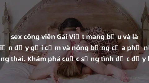 sex công viên Gái Việt mang bầu và làm tình: Màn trình diễn đầy gợi cảm và nóng bỏng của phụ nữ mang thai. Khám phá cuộc sống tình dục đầy hấp dẫn và mới lạ của họ!