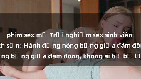 phim sex mỹ Trải nghiệm sex sinh viên sôi động trong khách sạn: Hành động nóng bỏng giữa đám đông, không ai bị bỏ lỡ
