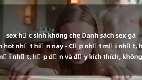 sex học sinh không che Danh sách sex gái Việt Nam sinh viên hot nhất hiện nay - Cập nhật mới nhất, hấp dẫn và đầy kích thích, không thể bỏ qua!