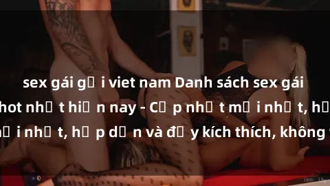 sex gái gọi viet nam Danh sách sex gái Việt Nam sinh viên hot nhất hiện nay - Cập nhật mới nhất, hấp dẫn và đầy kích thích, không thể bỏ qua!