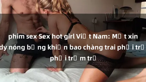 phim sex Sex hot girl Việt Nam: Mặt xinh, body nóng bỏng khiến bao chàng trai phải trầm trồ