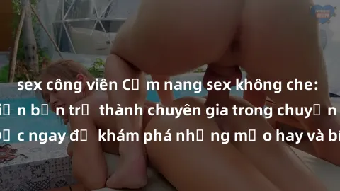 sex công viên Cẩm nang sex không che: Những bí quyết khiến bạn trở thành chuyên gia trong chuyện ấy! Đọc ngay để khám phá những mẹo hay và bí quyết tình dục không che.